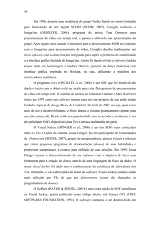 56


       Em 1996, durante uma residência do grupo Troika Ranch no centro holandês
para fomentação de arte digital STEIM (STEIM, 2007), Coniglio conheceu o
Image/ine   (DEMEYER,       2006),   programa    do   artista   Tom   Demeyer    para
processamento de vídeo em tempo real, e passou a utilizá-lo nas apresentações do
grupo. Após alguns anos usando o Interactor para o processamento MIDI em conjunto
com o Image/ine para processamento de vídeo, Coniglio decidiu implementar um
novo software com as duas funções integradas para suprir o problema de instabilidade
e a interface gráfica limitada do Image/ine. Assim foi desenvolvido o software Isadora
(nome dado em homenagem a Isadora Duncan, pioneira da dança moderna) com
interface gráfica inspirada no Hookup, ou seja, utilizando a metáfora dos
sintetizadores modulares.
       O programa vvvv (OSCHATZ et al., 2006) é um SOF que foi desenvolvido
desde o início com o objetivo de ser usado para criar fluxogramas de processamento
de vídeo em tempo real. O sistema de autoria de Sebastian Oschatz e Max Wolf teve
início em 1997 como um software interno para uso em projetos de sua então recém
fundada empresa de design Meso, de Frunkfurt. No final de 2002, ou seja, após cinco
anos de uso e desenvolvimento, a Meso lançou o sistema gratuitamente (apenas para
uso não comercial). Desde então sua popularidade vem crescendo e atualmente é um
dos principais SOFs disponíveis para VJs e artistas multimídia em geral.
       O Visual Jockey (HÖNGER et al., 2006) é um dos SOFs mais conhecidos
entre os VJs. O autor do sistema, Josua Hönger, foi um participante de comunidades
de Demoscene (SCENE, 2007), grupos de programadores, artistas visuais e músicos
que criam pequenos programas de demonstração (demos) de suas habilidades e
promovem campeonatos e eventos para exibição de suas criações. Em 1999, Josua
Hönger iniciou o desenvolvimento de um software com o objetivo de fazer uma
ferramenta para a criação de demos através de uma linguagem de fluxo de dados. O
nome visual jockey foi dado sem o conhecimento da existência da sub-cultura dos
VJs, entretanto, o vJo (abreviatura do nome do software Visual Jockey) acabou sendo
mais utilizado por VJs do que por demosceners (como são chamados os
programadores de demos).
       O GePhex (BAYER & SEIDEL, 2005) é uma outra opção de SOF semelhante
ao Visual Jockey, porém publicado como código aberto, sob licença GPL (FREE
SOFTWARE FOUNDATION, 1991). O software começou a ser desenvolvido em
 