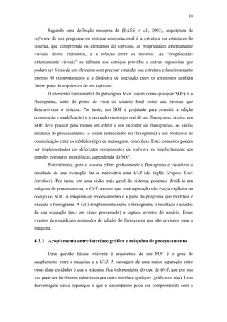 59


       Segundo uma definição moderna de (BASS et al., 2003), arquitetura de
software de um programa ou sistema computacional é a estrutura ou estruturas do
sistema, que compreende os elementos do software, as propriedades externamente
visíveis destes elementos, e a relação entre os mesmos. As “propriedades
externamente visíveis” se referem aos serviços providos e outras suposições que
podem ser feitas de um elemento sem precisar entender sua estrutura e funcionamento
interno. O comportamento e a dinâmica de interação entre os elementos também
fazem parte da arquitetura de um software.
       O elemento fundamental do paradigma Max (assim como qualquer SOF) é o
fluxograma, tanto do ponto de vista do usuário final como das pessoas que
desenvolvem o sistema. Por tanto, um SOF é projetado para permitir a edição
(construção e modificação) e a execução em tempo real de um fluxograma. Assim, um
SOF deve possuir pelo menos um editor e um executor de fluxogramas, os vários
módulos de processamento (a serem instanciados no fluxograma) e um protocolo de
comunicação entre os módulos (tipo de mensagens, conexões). Estes conceitos podem
ser implementados em diferentes componentes de software ou implicitamente em
grandes estruturas monolíticas, dependendo do SOF.
       Naturalmente, para o usuário editar graficamente o fluxograma e visualizar o
resultado de sua execução faz-se necessária uma GUI (do inglês Graphic User
Interface). Por tanto, em uma visão mais geral do sistema, podemos dividi-lo em
máquina de processamento e GUI, mesmo que essa separação não esteja explícita no
código do SOF. A máquina de processamento é a parte do programa que modifica e
executa o fluxograma. A GUI simplesmente exibe o fluxograma, o resultado e estados
de sua execução (ex.: um vídeo processado) e captura eventos do usuário. Esses
eventos desencadeiam comandos de edição do fluxograma que são enviados para a
máquina.

4.3.2 Acoplamento entre interface gráfica e máquina de processamento

       Uma questão básica referente à arquitetura de um SOF é o grau de
acoplamento entre a máquina e a GUI. A vantagem de uma maior separação entre
essas duas entidades é que a máquina fica independente do tipo de GUI, que por sua
vez pode ser facilmente substituída por outra interface qualquer (gráfica ou não). Uma
desvantagem dessa separação é que o desempenho pode ser comprometido com a
 