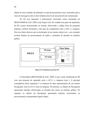 60


adição de mais camadas de abstração ou pelo processamento extra, necessário para a
troca de mensagens entre os dois módulos através de um protocolo de comunicação.
       No Pd essa separação é praticamente inexistente como constatado em
(BOUCHARD & LEE, 2005) (veja Figura 4-8). Na verdade essa parte da arquitetura
do Pd é pouco documentada, no entanto, observando o código fonte do programa
podemos verificar facilmente o alto grau de acoplamento entre a GUI e a máquina.
Para isso basta observar que na declaração de um mesmo objeto (env~, por exemplo)
existem funções de processamento de áudio e comandos de desenho na interface
gráfica.




                                                               Pure Data
                                      Pd msgs
                PdGUI
                                       Tcl msgs




                          Figura 4-8 Arquitetura geral do Pd



       O DesireData (BOUCHARD & LEE, 2005) é uma versão modificada do Pd
com uma proposta de separação entre a GUI e a máquina (veja ). A principal
conseqüência dessa separação é a existência de duas representações de um mesmo
fluxograma: uma na GUI e outra na máquina. Na primeira, os objetos do fluxograma
apresentam métodos relacionados ao desenho das caixas na interface gráfica. Na
segunda, os objetos do fluxograma apresentam métodos relacionados ao
processamento correspondente àquele objeto.
 