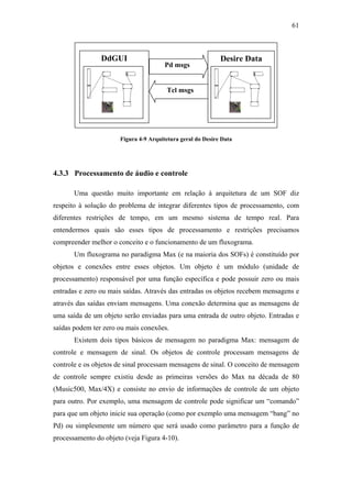 61



                DdGUI                                       Desire Data
                                       Pd msgs


                                       Tcl msgs




                      Figura 4-9 Arquitetura geral do Desire Data




4.3.3 Processamento de áudio e controle

       Uma questão muito importante em relação à arquitetura de um SOF diz
respeito à solução do problema de integrar diferentes tipos de processamento, com
diferentes restrições de tempo, em um mesmo sistema de tempo real. Para
entendermos quais são esses tipos de processamento e restrições precisamos
compreender melhor o conceito e o funcionamento de um fluxograma.
       Um fluxograma no paradigma Max (e na maioria dos SOFs) é constituído por
objetos e conexões entre esses objetos. Um objeto é um módulo (unidade de
processamento) responsável por uma função específica e pode possuir zero ou mais
entradas e zero ou mais saídas. Através das entradas os objetos recebem mensagens e
através das saídas enviam mensagens. Uma conexão determina que as mensagens de
uma saída de um objeto serão enviadas para uma entrada de outro objeto. Entradas e
saídas podem ter zero ou mais conexões.
       Existem dois tipos básicos de mensagem no paradigma Max: mensagem de
controle e mensagem de sinal. Os objetos de controle processam mensagens de
controle e os objetos de sinal processam mensagens de sinal. O conceito de mensagem
de controle sempre existiu desde as primeiras versões do Max na década de 80
(Music500, Max/4X) e consiste no envio de informações de controle de um objeto
para outro. Por exemplo, uma mensagem de controle pode significar um “comando”
para que um objeto inicie sua operação (como por exemplo uma mensagem “bang” no
Pd) ou simplesmente um número que será usado como parâmetro para a função de
processamento do objeto (veja Figura 4-10).
 
