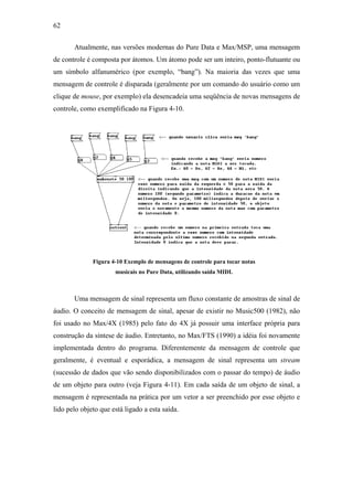 62


       Atualmente, nas versões modernas do Pure Data e Max/MSP, uma mensagem
de controle é composta por átomos. Um átomo pode ser um inteiro, ponto-flutuante ou
um símbolo alfanumérico (por exemplo, “bang”). Na maioria das vezes que uma
mensagem de controle é disparada (geralmente por um comando do usuário como um
clique de mouse, por exemplo) ela desencadeia uma seqüência de novas mensagens de
controle, como exemplificado na Figura 4-10.




              Figura 4-10 Exemplo de mensagens de controle para tocar notas
                      musicais no Pure Data, utilizando saída MIDI.



       Uma mensagem de sinal representa um fluxo constante de amostras de sinal de
áudio. O conceito de mensagem de sinal, apesar de existir no Music500 (1982), não
foi usado no Max/4X (1985) pelo fato do 4X já possuir uma interface própria para
construção da síntese de áudio. Entretanto, no Max/FTS (1990) a idéia foi novamente
implementada dentro do programa. Diferentemente da mensagem de controle que
geralmente, é eventual e esporádica, a mensagem de sinal representa um stream
(sucessão de dados que vão sendo disponibilizados com o passar do tempo) de áudio
de um objeto para outro (veja Figura 4-11). Em cada saída de um objeto de sinal, a
mensagem é representada na prática por um vetor a ser preenchido por esse objeto e
lido pelo objeto que está ligado a esta saída.
 