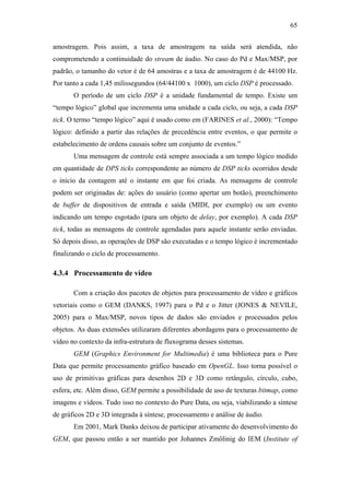 65


amostragem. Pois assim, a taxa de amostragem na saída será atendida, não
comprometendo a continuidade do stream de áudio. No caso do Pd e Max/MSP, por
padrão, o tamanho do vetor é de 64 amostras e a taxa de amostragem é de 44100 Hz.
Por tanto a cada 1,45 milissegundos (64/44100 x 1000), um ciclo DSP é processado.
       O período de um ciclo DSP é a unidade fundamental de tempo. Existe um
“tempo lógico” global que incrementa uma unidade a cada ciclo, ou seja, a cada DSP
tick. O termo “tempo lógico” aqui é usado como em (FARINES et al., 2000): “Tempo
lógico: definido a partir das relações de precedência entre eventos, o que permite o
estabelecimento de ordens causais sobre um conjunto de eventos.”
       Uma mensagem de controle está sempre associada a um tempo lógico medido
em quantidade de DPS ticks correspondente ao número de DSP ticks ocorridos desde
o início da contagem até o instante em que foi criada. As mensagens de controle
podem ser originadas de: ações do usuário (como apertar um botão), preenchimento
de buffer de dispositivos de entrada e saída (MIDI, por exemplo) ou um evento
indicando um tempo esgotado (para um objeto de delay, por exemplo). A cada DSP
tick, todas as mensagens de controle agendadas para aquele instante serão enviadas.
Só depois disso, as operações de DSP são executadas e o tempo lógico é incrementado
finalizando o ciclo de processamento.

4.3.4 Processamento de vídeo

       Com a criação dos pacotes de objetos para processamento de vídeo e gráficos
vetoriais como o GEM (DANKS, 1997) para o Pd e o Jitter (JONES & NEVILE,
2005) para o Max/MSP, novos tipos de dados são enviados e processados pelos
objetos. As duas extensões utilizaram diferentes abordagens para o processamento de
vídeo no contexto da infra-estrutura de fluxograma desses sistemas.
       GEM (Graphics Environment for Multimedia) é uma biblioteca para o Pure
Data que permite processamento gráfico baseado em OpenGL. Isso torna possível o
uso de primitivas gráficas para desenhos 2D e 3D como retângulo, círculo, cubo,
esfera, etc. Além disso, GEM permite a possibilidade de uso de texturas bitmap, como
imagens e vídeos. Tudo isso no contexto do Pure Data, ou seja, viabilizando a síntese
de gráficos 2D e 3D integrada à síntese, processamento e análise de áudio.
       Em 2001, Mark Danks deixou de participar ativamente do desenvolvimento do
GEM, que passou então a ser mantido por Johannes Zmölinig do IEM (Institute of
 