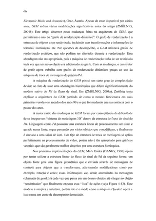 66


Electronic Music and Acoustics), Graz, Áustria. Apesar de estar disponível por vários
anos, GEM sofreu várias modificações significativas antes do artigo (ZMÖLNIG,
2004b). Este artigo descreve essas mudanças feitas na arquitetura do GEM, que
permitiram o uso do “grafo de renderização dinâmico”. O grafo de renderização é a
estrutura de objetos a ser renderizada, incluindo suas transformações e informações de
texturas, iluminação, etc. Por questões de desempenho, o GEM utilizava grafos de
renderização estáticos, que não podiam ser alterados durante a renderização. Essa
abordagem não era apropriada, pois a máquina de renderização tinha de ser reiniciada
toda vez que um novo objeto era adicionado ao grafo. Com as mudanças, o construtor
de grafo agora trabalha com grafos de renderização dinâmicos graças ao uso da
máquina de troca de mensagens do próprio Pd.
       A máquina de renderização do GEM possui um certo grau de complexidade
devido ao fato de usar uma abordagem hierárquica que difere significativamente do
modelo nativo do Pd de fluxo de sinal. Em (ZMÖLNIG, 2004a), Zmölnig tenta
explicar a arquitetura do GEM partindo de como o mesmo funcionava em suas
primeiras versões em meados dos anos 90 e o que foi mudando em sua essência com o
passar dos anos.
       A maior razão das mudanças no GEM foram por conseqüência da dificuldade
de se integrar um “sistema de modelagem 3D” dentro da estrutura de fluxo de sinal do
Pd. Linguagens como Pd possuem uma estrutura linear de processamento: um sinal é
gerado numa fonte, segue passando por vários objetos que o modificam, e finalmente
é enviado a uma saída de som. Este tipo de estrutura de troca de mensagens se aplica
perfeitamente ao processamento de vídeo, porém não é tão apropriado para gráficos
vetoriais que são geralmente melhor descritos por uma estrutura hierárquica.
       Nas primeiras implementações do GEM, Mark Danks (DANKS, 1996) optou
por tentar utilizar a estrutura linear de fluxo de sinal do Pd da seguinte forma: um
objeto fonte gera uma figura geométrica que é enviada através de mensagens de
controle para objetos que a transformam, adicionando modificadores como por
exemplo, rotação e cores; essas informações vão sendo acumuladas na mensagem
(chamada de gemList) cada vez que passa em um desses objetos até chegar no objeto
“renderizador” que finalmente executa essa “lista” de ações (veja Figura 4-13). Esse
modelo é simples e intuitivo, porém não é o modo como a máquina OpenGL opera e
isso causa um custo de desempenho demasiado.
 