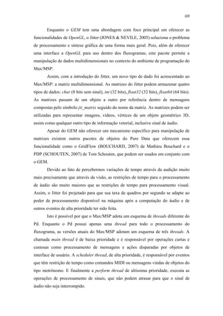 69


       Enquanto o GEM tem uma abordagem com foco principal em oferecer as
funcionalidades de OpenGL, o Jitter (JONES & NEVILE, 2005) soluciona o problema
de processamento e síntese gráfica de uma forma mais geral. Pois, além de oferecer
uma interface a OpenGL para uso dentro dos fluxogramas, este pacote permite a
manipulação de dados multidimensionais no contexto do ambiente de programação do
Max/MSP.
       Assim, com a introdução do Jitter, um novo tipo de dado foi acrescentado ao
Max/MSP: a matriz multidimensional. As matrizes do Jitter podem armazenar quatro
tipos de dados: char (8 bits sem sinal), int (32 bits), float32 (32 bits), float64 (64 bits).
As matrizes passam de um objeto a outro por referência dentro de mensagens
compostas pelo símbolo jit_matrix seguido do nome da matriz. As matrizes podem ser
utilizadas para representar imagens, vídeos, vértices de um objeto geométrico 3D,
assim como qualquer outro tipo de informação vetorial, inclusive sinal de áudio.
       Apesar do GEM não oferecer um mecanismo específico para manipulação de
matrizes existem outros pacotes de objetos do Pure Data que oferecem essa
funcionalidade como o GridFlow (BOUCHARD, 2007) de Mathieu Bouchard e o
PDP (SCHOUTEN, 2007) de Tom Schouten, que podem ser usados em conjunto com
o GEM.
       Devido ao fato de percebermos variações de tempo através da audição muito
mais precisamente que através da visão, as restrições de tempo para o processamento
de áudio são muito maiores que as restrições de tempo para processamento visual.
Assim, o Jitter foi projetado para que sua taxa de quadros por segundo se adapte ao
poder de processamento disponível na máquina após a computação do áudio e de
outros eventos de alta prioridade ter sido feita.
       Isto é possível por que o Max/MSP adota um esquema de threads diferente do
Pd. Enquanto o Pd possui apenas uma thread para todo o processamento do
fluxograma, as versões atuais do Max/MSP adotam um esquema de três threads. A
chamada main thread é de baixa prioridade e é responsável por operações curtas e
custosas como processamento de mensagens e ações disparadas por objetos de
interface de usuário. A scheduler thread, de alta prioridade, é responsável por eventos
que têm restrição de tempo como comandos MIDI ou mensagens vindas de objetos do
tipo metrônomo. E finalmente a perform thread de altíssima prioridade, executa as
operações de processamento de sinais, que não podem atrasar para que o sinal de
áudio não seja interrompido.
 