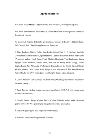 Agradecimentos



Aos profs. Sílvio Meira e Geber Ramalho pela confiança, orientação e suporte;


Aos profs. examinadores Sílvio Melo e Etienne Delacroix pelas sugestões e extensão
do prazo de entrega;


Ao C.E.S.A.R (Centro de Estudos e Sistemas Avançados do Recife) e Prêmio Rumos
Itaú Cultural Arte Cibernética pelo suporte financeiro;


A Mavi Pugliese, Márcio Dahia, João Paulo Rolim (Nix), H. D. Mabuse, Paulinho
(Seu Pereira), Gabriel Furtado, Igor Medeiros, Gabriel “Salsaman” Finch, Pedro Luna
(Peloseco), Yellow, Hugh Sung, Pixel, Mathieu Bouchard, Tim Blechmann, Laurie
Spiegel, Miller Puckette, Randy Jones, Bart van der Ploeg, Fred Collopy, Jodele,
Spetto, Pedro Zaz, Alexandre D’albergaria, 1mpar, Roger S., Timba, Erms, Palmieri
Ricardo, Glerm, Dado França, Ruth Slinger e toda a turma da VJBR, Pure Deposito,
Re:combo, Pd-list e VJForums pelas contribuições diretas a essa pesquisa;


A Carlos Amarelo, Dani Azevedo e Aslan Cabral (Alvinho) pelo estímulo nos últimos
meses da escrita;


A Paula Torreão e toda a equipe com quem trabalhei no C.E.S.A.R pelo grande apoio
no início do mestrado;


A Gandhi, Dedeco, Diogo, Capiau, Mazza, Clylton Galamba, enfim, todos os amigos
que fiz no CIn-UFPE e que sempre me ajudaram desde a graduação;


À família Negroove por todo o apoio e compreensão;


A Nessinha e nossa família pelo amor e carinho.




                                          vii
 