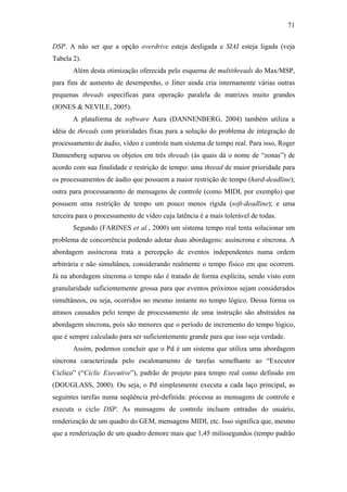 71


DSP. A não ser que a opção overdrive esteja desligada e SIAI esteja ligada (veja
Tabela 2).
       Além desta otimização oferecida pelo esquema de multithreads do Max/MSP,
para fins de aumento de desempenho, o Jitter ainda cria internamente várias outras
pequenas threads específicas para operação paralela de matrizes muito grandes
(JONES & NEVILE, 2005).
       A plataforma de software Aura (DANNENBERG, 2004) também utiliza a
idéia de threads com prioridades fixas para a solução do problema de integração de
processamento de áudio, vídeo e controle num sistema de tempo real. Para isso, Roger
Dannenberg separou os objetos em três threads (às quais dá o nome de “zonas”) de
acordo com sua finalidade e restrição de tempo: uma thread de maior prioridade para
os processamentos de áudio que possuem a maior restrição de tempo (hard-deadline);
outra para processamento de mensagens de controle (como MIDI, por exemplo) que
possuem uma restrição de tempo um pouco menos rígida (soft-deadline); e uma
terceira para o processamento de vídeo cuja latência é a mais tolerável de todas.
       Segundo (FARINES et al., 2000) um sistema tempo real tenta solucionar um
problema de concorrência podendo adotar duas abordagens: assíncrona e síncrona. A
abordagem assíncrona trata a percepção de eventos independentes numa ordem
arbitrária e não simultânea, considerando realmente o tempo físico em que ocorrem.
Já na abordagem síncrona o tempo não é tratado de forma explícita, sendo visto com
granularidade suficientemente grossa para que eventos próximos sejam considerados
simultâneos, ou seja, ocorridos no mesmo instante no tempo lógico. Dessa forma os
atrasos causados pelo tempo de processamento de uma instrução são abstraídos na
abordagem síncrona, pois são menores que o período de incremento do tempo lógico,
que é sempre calculado para ser suficientemente grande para que isso seja verdade.
       Assim, podemos concluir que o Pd é um sistema que utiliza uma abordagem
síncrona caracterizada pelo escalonamento de tarefas semelhante ao “Executor
Cíclico” (“Ciclic Executive”), padrão de projeto para tempo real como definido em
(DOUGLASS, 2000). Ou seja, o Pd simplesmente executa a cada laço principal, as
seguintes tarefas numa seqüência pré-definida: processa as mensagens de controle e
executa o ciclo DSP. As mensagens de controle incluem entradas do usuário,
renderização de um quadro do GEM, mensagens MIDI, etc. Isso significa que, mesmo
que a renderização de um quadro demore mais que 1,45 milissegundos (tempo padrão
 