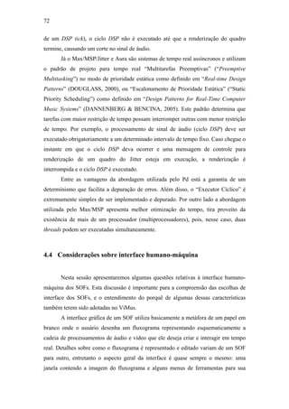 72


de um DSP tick), o ciclo DSP não é executado até que a renderização do quadro
termine, causando um corte no sinal de áudio.
       Já o Max/MSP/Jitter e Aura são sistemas de tempo real assíncronos e utilizam
o padrão de projeto para tempo real “Multitarefas Preemptivas” (“Preemptive
Multitasking”) no modo de prioridade estática como definido em “Real-time Design
Patterns” (DOUGLASS, 2000), ou “Escalonamento de Prioridade Estática” (“Static
Priority Scheduling”) como definido em “Design Patterns for Real-Time Computer
Music Systems” (DANNENBERG & BENCINA, 2005). Este padrão determina que
tarefas com maior restrição de tempo possam interromper outras com menor restrição
de tempo. Por exemplo, o processamento de sinal de áudio (ciclo DSP) deve ser
executado obrigatoriamente a um determinado intervalo de tempo fixo. Caso chegue o
instante em que o ciclo DSP deva ocorrer e uma mensagem de controle para
renderização de um quadro do Jitter esteja em execução, a renderização é
interrompida e o ciclo DSP é executado.
       Entre as vantagens da abordagem utilizada pelo Pd está a garantia de um
determinismo que facilita a depuração de erros. Além disso, o “Executor Cíclico” é
extremamente simples de ser implementado e depurado. Por outro lado a abordagem
utilizada pelo Max/MSP apresenta melhor otimização do tempo, tira proveito da
existência de mais de um processador (multiprocessadores), pois, nesse caso, duas
threads podem ser executadas simultaneamente.



4.4 Considerações sobre interface humano-máquina


       Nesta sessão apresentaremos algumas questões relativas à interface humano-
máquina dos SOFs. Esta discussão é importante para a compreensão das escolhas de
interface dos SOFs, e o entendimento do porquê de algumas dessas características
também terem sido adotadas no ViMus.
       A interface gráfica de um SOF utiliza basicamente a metáfora de um papel em
branco onde o usuário desenha um fluxograma representando esquematicamente a
cadeia de processamentos de áudio e vídeo que ele deseja criar e interagir em tempo
real. Detalhes sobre como o fluxograma é representado e editado variam de um SOF
para outro, entretanto o aspecto geral da interface é quase sempre o mesmo: uma
janela contendo a imagem do fluxograma e alguns menus de ferramentas para sua
 