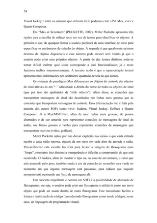 74


Visual Jockey e entre os sistemas que utilizam texto podemos citar o Pd, Max, vvvv e
Quartz Composer.
       Em “Max at Seventeen” (PUCKETTE, 2002), Miller Puckette apresenta três
razões para a escolha de utilizar texto em vez de ícones para identificar os objetos. A
primeira é que, de qualquer forma o usuário precisará de uma interface de texto para
especificar os parâmetros de criação do objeto. A segunda é que geralmente existem
dezenas de objetos disponíveis e esse número pode crescer sem limites já que o
usuário pode criar seus próprios objetos. A partir de dez ícones distintos pode-se
tornar difícil lembrar qual ícone corresponde a qual funcionalidade; já o texto
funciona melhor mnemonicamente. A terceira razão é que a representação textual
apresenta mais informações por centímetro quadrado de tela do que ícones.
       Os sistemas do paradigma Max diferenciam os objetos de controle dos objetos
de sinal através de um “~” adicionado à direita do nome de todos os objetos de sinal
(que por isso são apelidados de “tilde objects”). Além disso, as conexões que
transportam mensagens de sinal são desenhadas por linhas mais grossas que as
conexões que transportam mensagens de controle. Essa diferenciação não é feita pela
maioria dos outros SOFs como vvvv, Isadora, Visual Jockey, GePhex e Quartz
Composer. Já o Max/MSP/Jitter, além de usar linhas mais grossas, de pontos
alternados e de cor amarela para representar conexões de mensagens de sinal de
áudio, usa linhas grossas e verdes para representar conexões de mensagens que
transportam matrizes (vídeo, gráficos).
       Miller Puckette optou por não deixar explícito nas caixas o que cada entrada
recebe e cada saída retorna, através de um texto em cada pino de entrada e saída.
Provavelmente esta escolha foi feita para deixar a imagem do fluxograma mais
“limpa”, entretanto isso diminui a transparência e dificulta a compreensão do que está
ocorrendo. O Isadora, além de mostrar o tipo ou, no caso de um número, o valor que
está passando pelo pino, também muda a cor da conexão de vermelho para verde no
momento em que alguma mensagem está passando, para indicar que naquele
momento está ocorrendo um fluxo de mensagens ali.
       Um conceito importante e comum em SOFs é a possibilidade de abstração de
fluxogramas, ou seja, o usuário pode criar um fluxograma e utilizá-lo como um novo
objeto que pode ser usado dentro de outro fluxograma. Este mecanismo facilita a
leitura e reutilização de código (considerando fluxogramas como sendo códigos, nesse
caso, de linguagens de programação visual).
 