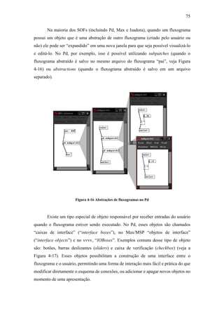 75


       Na maioria dos SOFs (incluindo Pd, Max e Isadora), quando um fluxograma
possui um objeto que é uma abstração de outro fluxograma (criado pelo usuário ou
não) ele pode ser “expandido” em uma nova janela para que seja possível visualizá-lo
e editá-lo. No Pd, por exemplo, isso é possível utilizando subpatches (quando o
fluxograma abstraído é salvo no mesmo arquivo do fluxograma “pai”, veja Figura
4-16) ou abstractions (quando o fluxograma abstraído é salvo em um arquivo
separado).




                      Figura 4-16 Abstrações de fluxogramas no Pd



       Existe um tipo especial de objeto responsável por receber entradas do usuário
quando o fluxograma estiver sendo executado. No Pd, esses objetos são chamados
“caixas de interface” (“interface boxes”), no Max/MSP “objetos de interface”
(“interface objects”) e no vvvv, “IOBoxes”. Exemplos comuns desse tipo de objeto
são: botões, barras deslizantes (sliders) e caixa de verificação (checkbox) (veja a
Figura 4-17). Esses objetos possibilitam a construção de uma interface entre o
fluxograma e o usuário, permitindo uma forma de interação mais fácil e prática do que
modificar diretamente o esquema de conexões, ou adicionar e apagar novos objetos no
momento de uma apresentação.
 