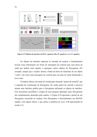 76




     Figura 4-17 Objetos de interface no Pd (1ª. quadro), Max (2ª. quadro) e vvvv (3ª. quadro).



         Os objetos de interface capturam as entradas do usuário e imediatamente
enviam essas informações em forma de mensagens de controle para seus pinos de
saída que podem estar ligados a quaisquer outros objetos do fluxograma. Por
exemplo, sempre que o usuário arrasta o botão da barra de rolamento de um objeto
“vslide” este envia uma mensagem de controle para seu pino de saída informando o
novo valor.
         O Isadora oferece um modo de visualização chamado “painel de controle” que
é separado da visualização do fluxograma. No modo painel de controle é possível
montar uma interface gráfica para o fluxograma utilizando os objetos de interface.
Este mecanismo possibilita a criação de uma pequena aplicação cujos fluxogramas
são completamente abstraídos pelo usuário. A Figura 4-18 apresenta o painel de um
fluxograma construído no Isadora. Este fluxograma é funcionalmente um SOAVE
simples, com alguns efeitos, e que utiliza a metáfora do mixer A/B (apresentada na
sessão 3.3).
 