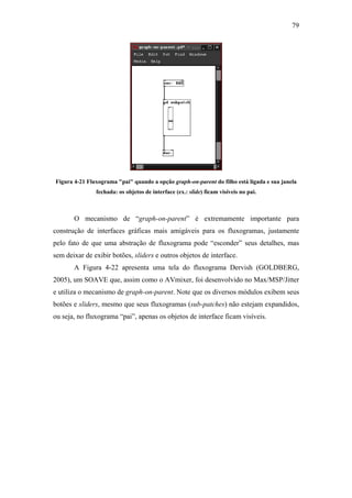 79




Figura 4-21 Fluxograma "pai" quando a opção graph-on-parent do filho está ligada e sua janela
               fechada: os objetos de interface (ex.: slide) ficam visíveis no pai.



       O mecanismo de “graph-on-parent” é extremamente importante para
construção de interfaces gráficas mais amigáveis para os fluxogramas, justamente
pelo fato de que uma abstração de fluxograma pode “esconder” seus detalhes, mas
sem deixar de exibir botões, sliders e outros objetos de interface.
       A Figura 4-22 apresenta uma tela do fluxograma Dervish (GOLDBERG,
2005), um SOAVE que, assim como o AVmixer, foi desenvolvido no Max/MSP/Jitter
e utiliza o mecanismo de graph-on-parent. Note que os diversos módulos exibem seus
botões e sliders, mesmo que seus fluxogramas (sub-patches) não estejam expandidos,
ou seja, no fluxograma “pai”, apenas os objetos de interface ficam visíveis.
 