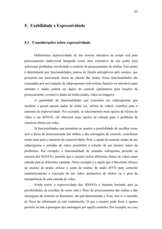 83



5. Usabilidade x Expressividade


5.1 Considerações sobre expressividade


       Definiremos expressividade de um sistema interativo de tempo real para
processamento audiovisual integrado como uma estimativa de seu poder para
solucionar problemas envolvendo o controle de processamento de mídias. Este poder
é determinado por funcionalidades, pontos de função perceptíveis pelo usuário, que
permitem sua intervenção direta no cálculo das saídas. Essas funcionalidades são
executadas por um conjunto de subprogramas (sub-rotinas, funções ou métodos) cujas
entradas e saídas podem ser dados de controle (parâmetros para funções de
processamento, eventos) e dados de mídia (áudio, vídeo ou imagem).
       A quantidade de funcionalidades que consistem em subprogramas que
recebem e geram apenas dados de mídia (ex. efeitos de vídeo), contribui para o
aumento da expressividade. Por exemplo, se adicionarmos mais opções de efeitos de
vídeo a um SOAVE, ele oferecerá mais opções de solução para o problema de
sintetizar efeitos em vídeo.
       Já funcionalidades que permitem ao usuário a possibilidade de escolher como
será o fluxo de processamento das mídias e das mensagens de controle, contribuem
muito mais para o aumento da expressividade. Pois, a opção de associar saídas de um
subprograma a entradas de outro, possibilita a solução de um número maior de
problemas. Por exemplo, a funcionalidade de camadas sobrepostas presente na
maioria dos SOAVEs, permite que o usuário utilize diferentes fontes de vídeo como
entrada para as diferentes camadas. Outro exemplo é a opção que o Resolume oferece
ao usuário de poder utilizar a saída da análise de áudio (FFT) para controlar
automaticamente a execução de um vídeo, parâmetros de efeitos ou o grau de
transparência de uma camada de vídeo.
       Ainda assim, a expressividade dos SOAVEs é bastante limitada, pois as
possibilidades de escolhas de como será o fluxo de processamento das mídias e das
mensagens de controle no Resolume, são pré-determinadas e fixas. Isto é, o caminho
de fluxo da informação já está estabelecido. O que o usuário pode fazer é apenas
permitir ou não a passagem das mensagens por aquele caminho. Por exemplo, no caso
 
