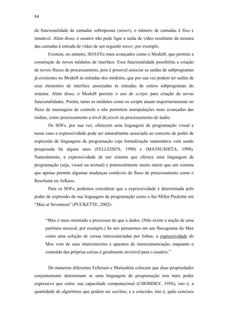 84


da funcionalidade de camadas sobrepostas (mixer), o número de camadas é fixo e
imutável. Além disso, o usuário não pode ligar a saída de vídeo resultante da mistura
das camadas à entrada de vídeo de um segundo mixer, por exemplo.
       Existem, no entanto, SOAVEs mais avançados como o Modul8, que permite a
construção de novos módulos de interface. Essa funcionalidade possibilita a criação
de novos fluxos de processamento, pois é possível associar as saídas de subprogramas
já existentes no Modul8 às entradas dos módulos, que por sua vez podem ter saídas de
seus elementos de interface associadas às entradas de outros subprogramas do
sistema. Além disso, o Modul8 permite o uso de scripts para criação de novas
funcionalidades. Porém, tanto os módulos como os scripts atuam majoritariamente no
fluxo de mensagens de controle e não permitem manipulações mais avançadas das
mídias, como processamento a nível de pixels ou processamento de áudio.
       Os SOFs, por sua vez, oferecem uma linguagem de programação visual e
nesse caso a expressividade pode ser naturalmente associada ao conceito de poder de
expressão de linguagens de programação cuja formalização matemática vem sendo
pesquisada há alguns anos (FELLEISEN, 1990) e (MATSUSHITA, 1998).
Naturalmente, a expressividade de um sistema que oferece uma linguagem de
programação (seja, visual ou textual) é potencialmente muito maior que um sistema
que apenas permite algumas mudanças contáveis de fluxo de processamento como o
Resolume ou ArKaos.
       Para os SOFs, podemos considerar que a expressividade é determinada pelo
poder de expressão de sua linguagem de programação como o faz Miller Puckette em
“Max at Seventeen” (PUCKETTE, 2002):


     “Max é mais orientado a processos do que a dados. (Não existe a noção de uma
     partitura musical, por exemplo.) Se nós pensarmos em um fluxograma do Max
     como uma coleção de caixas interconectadas por linhas, a expressividade do
     Max vem de suas interconexões e aparatos de intercomunicação, enquanto o
     conteúdo das próprias caixas é geralmente invisível para o usuário.”


       De maneiras diferentes Felleisen e Matsushita colocam que duas propriedades
conjuntamente determinam se uma linguagem de programação tem mais poder
expressivo que outra: sua capacidade computacional (CHOMSKY, 1956), isto é, a
quantidade de algoritmos que podem ser escritos; e a concisão, isto é, quão concisos
 