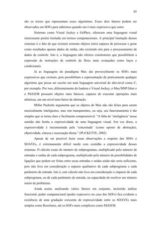 85


são os textos que representam esses algoritmos. Esses dois fatores podem ser
observados em SOFs para sabermos quando um é mais expressivo que outro.
       Sistemas como Visual Jockey e GePhex, oferecem uma linguagem visual
interessante porém limitada em termos computacionais. A principal limitação desses
sistemas é o fato de que existem somente objetos (nós) capazes de processar e gerar
como resultados apenas dados de mídia, não existindo nós para o processamento de
dados de controle. Isto é, a linguagem não oferece construtores que possibilitem a
expressão de instruções de controle de fluxo mais avançadas como laços e
condicionais.
       Já as linguagens do paradigma Max são provavelmente os SOFs mais
expressivos que existem, pois possibilitam a representação de praticamente qualquer
algoritmo que possa ser escrito em uma linguagem universal de alto-nível como C,
por exemplo. Por isso, diferentemente do Isadora e Visual Jockey, o Max/MSP/Jitter e
o Pd/GEM possuem objetos mais básicos, capazes de executar operações mais
atômicas, em um nível mais baixo de abstração.
       Miller Puckette argumenta que os objetos do Max não são feitos para serem
musicalmente inteligentes, mas sim transparentes, ou seja, seu funcionamento é tão
simples que se torna claro e facilmente compreensível. “A falta de ‘inteligência’ nesse
sentido não limita a expressividade de uma linguagem visual. Em vez disso, a
expressividade é incrementada pela ‘concretude’ (como oposto de abstração),
objetividade, clareza e associação direta.” (PUCKETTE, 2002)
       Apesar de ser possível fazer essas observações a respeito dos SOFs e
SOAVEs, é extremamente difícil medir com exatidão a expressividade desses
sistemas. O cálculo exato do número de subprogramas, multiplicado pelo número de
entradas e saídas de cada subprograma, multiplicado pelo número de possibilidades de
ligações que podem ser feitas entre essas entradas e saídas ainda não seria suficiente,
pois não leva em consideração o aspecto qualitativo de cada subprograma e cada
parâmetro de entrada. Isto é, este cálculo não leva em consideração o impacto de cada
subprograma, ou de cada parâmetro de entrada, na capacidade de resolver um número
maior de problemas.
       Ainda assim, analisando vários fatores em conjunto, incluindo análise
funcional, poder computacional (poder expressivo no caso dos SOFs) fica evidente a
existência de uma gradação crescente de expressividade entre os SOAVEs mais
simples como Resolume, até os SOFs mais complexos como Pd/GEM.
 