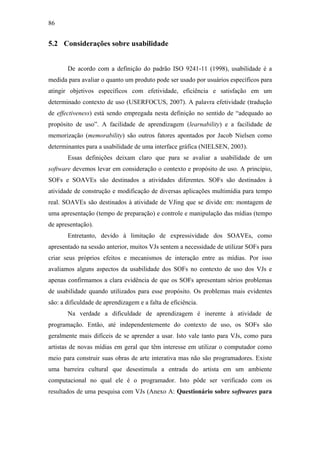 86


5.2 Considerações sobre usabilidade


       De acordo com a definição do padrão ISO 9241-11 (1998), usabilidade é a
medida para avaliar o quanto um produto pode ser usado por usuários específicos para
atingir objetivos específicos com efetividade, eficiência e satisfação em um
determinado contexto de uso (USERFOCUS, 2007). A palavra efetividade (tradução
de effectiveness) está sendo empregada nesta definição no sentido de “adequado ao
propósito de uso”. A facilidade de aprendizagem (learnability) e a facilidade de
memorização (memorability) são outros fatores apontados por Jacob Nielsen como
determinantes para a usabilidade de uma interface gráfica (NIELSEN, 2003).
       Essas definições deixam claro que para se avaliar a usabilidade de um
software devemos levar em consideração o contexto e propósito de uso. A princípio,
SOFs e SOAVEs são destinados a atividades diferentes. SOFs são destinados à
atividade de construção e modificação de diversas aplicações multimídia para tempo
real. SOAVEs são destinados à atividade de VJing que se divide em: montagem de
uma apresentação (tempo de preparação) e controle e manipulação das mídias (tempo
de apresentação).
       Entretanto, devido à limitação de expressividade dos SOAVEs, como
apresentado na sessão anterior, muitos VJs sentem a necessidade de utilizar SOFs para
criar seus próprios efeitos e mecanismos de interação entre as mídias. Por isso
avaliamos alguns aspectos da usabilidade dos SOFs no contexto de uso dos VJs e
apenas confirmamos a clara evidência de que os SOFs apresentam sérios problemas
de usabilidade quando utilizados para esse propósito. Os problemas mais evidentes
são: a dificuldade de aprendizagem e a falta de eficiência.
       Na verdade a dificuldade de aprendizagem é inerente à atividade de
programação. Então, até independentemente do contexto de uso, os SOFs são
geralmente mais difíceis de se aprender a usar. Isto vale tanto para VJs, como para
artistas de novas mídias em geral que têm interesse em utilizar o computador como
meio para construir suas obras de arte interativa mas não são programadores. Existe
uma barreira cultural que desestimula a entrada do artista em um ambiente
computacional no qual ele é o programador. Isto pôde ser verificado com os
resultados de uma pesquisa com VJs (Anexo A: Questionário sobre softwares para
 