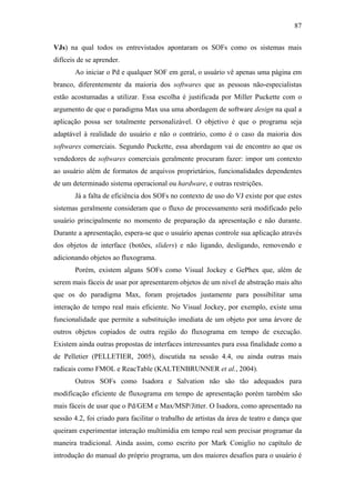 87


VJs) na qual todos os entrevistados apontaram os SOFs como os sistemas mais
difíceis de se aprender.
       Ao iniciar o Pd e qualquer SOF em geral, o usuário vê apenas uma página em
branco, diferentemente da maioria dos softwares que as pessoas não-especialistas
estão acostumadas a utilizar. Essa escolha é justificada por Miller Puckette com o
argumento de que o paradigma Max usa uma abordagem de software design na qual a
aplicação possa ser totalmente personalizável. O objetivo é que o programa seja
adaptável à realidade do usuário e não o contrário, como é o caso da maioria dos
softwares comerciais. Segundo Puckette, essa abordagem vai de encontro ao que os
vendedores de softwares comerciais geralmente procuram fazer: impor um contexto
ao usuário além de formatos de arquivos proprietários, funcionalidades dependentes
de um determinado sistema operacional ou hardware, e outras restrições.
       Já a falta de eficiência dos SOFs no contexto de uso do VJ existe por que estes
sistemas geralmente consideram que o fluxo de processamento será modificado pelo
usuário principalmente no momento de preparação da apresentação e não durante.
Durante a apresentação, espera-se que o usuário apenas controle sua aplicação através
dos objetos de interface (botões, sliders) e não ligando, desligando, removendo e
adicionando objetos ao fluxograma.
       Porém, existem alguns SOFs como Visual Jockey e GePhex que, além de
serem mais fáceis de usar por apresentarem objetos de um nível de abstração mais alto
que os do paradigma Max, foram projetados justamente para possibilitar uma
interação de tempo real mais eficiente. No Visual Jockey, por exemplo, existe uma
funcionalidade que permite a substituição imediata de um objeto por uma árvore de
outros objetos copiados de outra região do fluxograma em tempo de execução.
Existem ainda outras propostas de interfaces interessantes para essa finalidade como a
de Pelletier (PELLETIER, 2005), discutida na sessão 4.4, ou ainda outras mais
radicais como FMOL e ReacTable (KALTENBRUNNER et al., 2004).
       Outros SOFs como Isadora e Salvation não são tão adequados para
modificação eficiente de fluxograma em tempo de apresentação porém também são
mais fáceis de usar que o Pd/GEM e Max/MSP/Jitter. O Isadora, como apresentado na
sessão 4.2, foi criado para facilitar o trabalho de artistas da área de teatro e dança que
queiram experimentar interação multimídia em tempo real sem precisar programar da
maneira tradicional. Ainda assim, como escrito por Mark Coniglio no capítulo de
introdução do manual do próprio programa, um dos maiores desafios para o usuário é
 