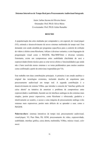 Sistemas Interativos de Tempo Real para Processamento Audiovisual Integrado


                       Autor: Jarbas Jácome de Oliveira Júnior
                        Orientador: Prof. PH.D. Sílvio Meira
                     Co-orientador: Prof. PH.D. Geber Ramalho


                                     RESUMO


A popularização das artes mediadas por computador e, em especial, do visual-jóquei
(VJ), estimula o desenvolvimento de novos sistemas multimídia de tempo real. Esta
demanda vem sendo atendida por programas específicos para o controle de exibição
de vídeos e efeitos como Resolume, ArKaos e diversas variantes; e com linguagens de
programação visual como o Pd/GEM, Max/MSP/Jitter e diversas variantes.
Entretanto, existe um compromisso entre usabilidade (facilidade de uso) e
expressividade (limite técnico para se criar novos efeitos e funcionalidades) que ainda
não é bem resolvido nestes sistemas e se torna problemático para muitos usuários
como confirmado a partir de entrevistas respondidas por VJs.


Este trabalho tem duas contribuições principais. A primeira é um estudo analítico e
original das tecnologias existentes, incluindo desafios de arquitetura para
processamento audiovisual em tempo real. A segunda contribuição é o
desenvolvimento do sistema ViMus, que introduz o conceito de “interface gráfica de
caixa aberta" na tentativa de amenizar o problema de compromisso entre
expressividade e usabilidade, fazendo uso de interfaces análogas às dos sistemas mais
simples, porém pouco expressivos, como Resolume e oferecendo, gradativa e
intuitivamente ao usuário, o acesso a uma máquina de processamento análoga à dos
sistemas mais expressivos, porém mais difíceis de se aprender a usar, como o
Pd/GEM.


Palavras-chave: sistemas interativos de tempo real, processamento audiovisual,
visual-jóquei, VJ, Pure Data, Pd, GEM, processamento de vídeo, expressividade,
usabilidade, interface gráfica, caixa aberta, multimídia, ViMus, música visual, color
music



                                          ix
 