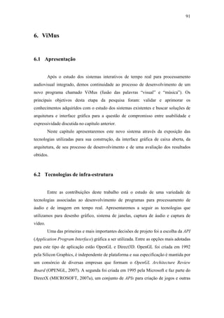 91



6. ViMus


6.1 Apresentação


         Após o estudo dos sistemas interativos de tempo real para processamento
audiovisual integrado, demos continuidade ao processo de desenvolvimento de um
novo programa chamado ViMus (fusão das palavras “visual” e “música”). Os
principais objetivos desta etapa da pesquisa foram: validar e aprimorar os
conhecimentos adquiridos com o estudo dos sistemas existentes e buscar soluções de
arquitetura e interface gráfica para a questão de compromisso entre usabilidade e
expressividade discutida no capítulo anterior.
         Neste capítulo apresentaremos este novo sistema através da exposição das
tecnologias utilizadas para sua construção, da interface gráfica de caixa aberta, da
arquitetura, de seu processo de desenvolvimento e de uma avaliação dos resultados
obtidos.



6.2 Tecnologias de infra-estrutura


         Entre as contribuições deste trabalho está o estudo de uma variedade de
tecnologias associadas ao desenvolvimento de programas para processamento de
áudio e de imagem em tempo real. Apresentaremos a seguir as tecnologias que
utilizamos para desenho gráfico, sistema de janelas, captura de áudio e captura de
vídeo.
         Uma das primeiras e mais importantes decisões de projeto foi a escolha da API
(Application Program Interface) gráfica a ser utilizada. Entre as opções mais adotadas
para este tipo de aplicação estão OpenGL e Direct3D. OpenGL foi criada em 1992
pela Silicon Graphics, é independente de plataforma e sua especificação é mantida por
um consórcio de diversas empresas que formam o OpenGL Architecture Review
Board (OPENGL, 2007). A segunda foi criada em 1995 pela Microsoft e faz parte do
DirectX (MICROSOFT, 2007a), um conjunto de APIs para criação de jogos e outras
 