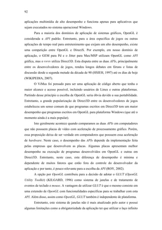 92


aplicações multimídia de alto desempenho e funciona apenas para aplicativos que
sejam executados no sistema operacional Windows.
       Para a maioria dos domínios de aplicação de sistemas gráficos, OpenGL é
considerada a API padrão. Entretanto, para a área específica de jogos ou outras
aplicações de tempo real para entretenimento que exijam um alto desempenho, existe
uma competição entre OpenGL e DirectX. Por exemplo, em nosso domínio de
aplicação, o GEM para Pd e o Jitter para Max/MSP utilizam OpenGL como API
gráfica, mas o vvvv utiliza Direct3D. Esta disputa entre as duas APIs, principalmente
entre os desenvolvedores de jogos, rendeu longos debates em fóruns e listas de
discussão desde a segunda metade da década de 90 (HSIEH, 1997) até os dias de hoje
(WIKIPEDIA, 2007).
       O ViMus foi pensado para ser uma aplicação de código aberto que tenha o
maior alcance e acesso possível, incluindo usuários de Linux e outras plataformas.
Partindo desse princípio a escolha de OpenGL seria óbvia devido a sua portabilidade.
Entretanto, a grande popularização de Direct3D entre os desenvolvedores de jogos
estabeleceu um senso comum de que programas escritos em Direct3D tem um maior
desempenho que programas escritos em OpenGL para plataforma Windows (que até o
momento ainda é a mais popular).
       Isto geralmente acontece quando comparamos as duas APIs em computadores
que não possuem placas de vídeo com aceleração de processamento gráfico. Porém,
essa proposição deixa de ser verdade em computadores que possuem essa aceleração
de hardware. Neste caso, o desempenho das APIs depende da implementação feita
pelas empresas que desenvolvem as placas. Algumas placas apresentam melhor
desempenho na execução de programas desenvolvidos em OpenGL e outras em
Direct3D. Entretanto, neste caso, esta diferença de desempenho é mínima e
dependente de muitos fatores que estão fora do controle do desenvolvedor da
aplicação e por tanto, é pouco relevante para a escolha da API (ROY, 2002).
       A opção por OpenGL contribuiu para a decisão de adotar o GLUT (OpenGL
Utility Toolkit) (KILGARD, 1996) como sistema de janelas e de tratamento de
eventos de teclado e mouse. A vantagem de utilizar GLUT é que o mesmo consiste em
uma extensão de OpenGL com funcionalidades específicas para se trabalhar com esta
API. Além disso, assim como OpenGL, GLUT também é independente de plataforma.
       Entretanto, este sistema de janelas não é mais atualizado pelo autor e possui
algumas limitações como a obrigatoriedade da aplicação ter que utilizar o laço infinito
 