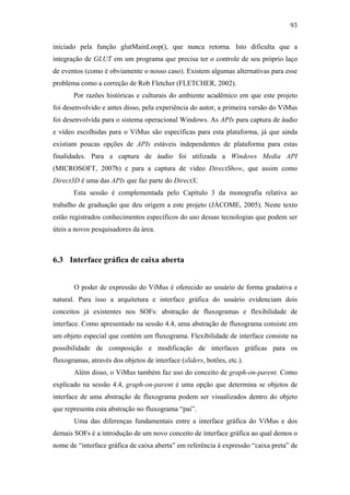 93


iniciado pela função glutMainLoop(), que nunca retorna. Isto dificulta que a
integração de GLUT em um programa que precisa ter o controle de seu próprio laço
de eventos (como é obviamente o nosso caso). Existem algumas alternativas para esse
problema como a correção de Rob Fletcher (FLETCHER, 2002).
       Por razões históricas e culturais do ambiente acadêmico em que este projeto
foi desenvolvido e antes disso, pela experiência do autor, a primeira versão do ViMus
foi desenvolvida para o sistema operacional Windows. As APIs para captura de áudio
e vídeo escolhidas para o ViMus são específicas para esta plataforma, já que ainda
existiam poucas opções de APIs estáveis independentes de plataforma para estas
finalidades. Para a captura de áudio foi utilizada a Windows Media API
(MICROSOFT, 2007b) e para a captura de vídeo DirectShow, que assim como
Direct3D é uma das APIs que faz parte do DirectX.
       Esta sessão é complementada pelo Capítulo 3 da monografia relativa ao
trabalho de graduação que deu origem a este projeto (JÁCOME, 2005). Neste texto
estão registrados conhecimentos específicos do uso dessas tecnologias que podem ser
úteis a novos pesquisadores da área.



6.3 Interface gráfica de caixa aberta


       O poder de expressão do ViMus é oferecido ao usuário de forma gradativa e
natural. Para isso a arquitetura e interface gráfica do usuário evidenciam dois
conceitos já existentes nos SOFs: abstração de fluxogramas e flexibilidade de
interface. Como apresentado na sessão 4.4, uma abstração de fluxograma consiste em
um objeto especial que contém um fluxograma. Flexibilidade de interface consiste na
possibilidade de composição e modificação de interfaces gráficas para os
fluxogramas, através dos objetos de interface (sliders, botões, etc.).
       Além disso, o ViMus também faz uso do conceito de graph-on-parent. Como
explicado na sessão 4.4, graph-on-parent é uma opção que determina se objetos de
interface de uma abstração de fluxograma podem ser visualizados dentro do objeto
que representa esta abstração no fluxograma “pai”.
       Uma das diferenças fundamentais entre a interface gráfica do ViMus e dos
demais SOFs é a introdução de um novo conceito de interface gráfica ao qual demos o
nome de “interface gráfica de caixa aberta” em referência à expressão “caixa preta” de
 
