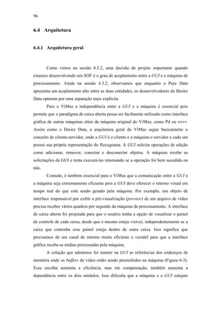 96


6.4 Arquitetura


6.4.1 Arquitetura geral



       Como vimos na sessão 4.3.2, uma decisão de projeto importante quando
estamos desenvolvendo um SOF é o grau de acoplamento entre a GUI e a máquina de
processamento. Ainda na sessão 4.3.2, observamos que enquanto o Pure Data
apresenta um acoplamento alto entre as duas entidades, os desenvolvedores do Desire
Data optaram por uma separação mais explícita.
       Para o ViMus a independência entre a GUI e a máquina é essencial pois
permite que o paradigma de caixa aberta possa ser facilmente utilizado como interface
gráfica de outras máquinas além da máquina original do ViMus, como Pd ou vvvv.
Assim como o Desire Data, a arquitetura geral do ViMus segue basicamente o
conceito de cliente-servidor, onde a GUI é o cliente e a máquina o servidor e cada um
possui sua própria representação do fluxograma. A GUI solicita operações de edição
como adicionar, remover, conectar e desconectar objetos. A máquina recebe as
solicitações da GUI e tenta executá-las retornando se a operação foi bem sucedida ou
não.
       Contudo, é também essencial para o ViMus que a comunicação entre a GUI e
a máquina seja extremamente eficiente pois a GUI deve oferecer o retorno visual em
tempo real do que está sendo gerado pela máquina. Por exemplo, um objeto de
interface responsável por exibir a pré-visualização (preview) de um arquivo de vídeo
precisa receber vários quadros por segundo da máquina de processamento. A interface
de caixa aberta foi projetada para que o usuário tenha a opção de visualizar o painel
de controle de cada caixa, desde que o mesmo esteja visível, independentemente se a
caixa que contenha esse painel esteja dentro de outra caixa. Isso significa que
precisamos de um canal de retorno muito eficiente e versátil para que a interface
gráfica receba as mídias processadas pela máquina.
       A solução que adotamos foi manter na GUI as referências dos endereços de
memória onde os buffers de vídeo estão sendo preenchidos na máquina (Figura 6-3).
Essa escolha aumenta a eficiência, mas em compensação, também aumenta a
dependência entre os dois módulos. Isso dificulta que a máquina e a GUI estejam
 