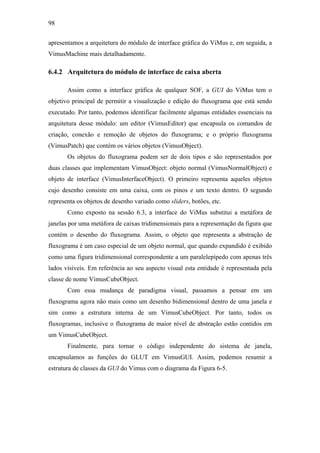 98


apresentamos a arquitetura do módulo de interface gráfica do ViMus e, em seguida, a
VimusMachine mais detalhadamente.

6.4.2 Arquitetura do módulo de interface de caixa aberta

       Assim como a interface gráfica de qualquer SOF, a GUI do ViMus tem o
objetivo principal de permitir a visualização e edição do fluxograma que está sendo
executado. Por tanto, podemos identificar facilmente algumas entidades essenciais na
arquitetura desse módulo: um editor (VimusEditor) que encapsula os comandos de
criação, conexão e remoção de objetos do fluxograma; e o próprio fluxograma
(VimusPatch) que contém os vários objetos (VimusObject).
       Os objetos do fluxograma podem ser de dois tipos e são representados por
duas classes que implementam VimusObject: objeto normal (VimusNormalObject) e
objeto de interface (VimusInterfaceObject). O primeiro representa aqueles objetos
cujo desenho consiste em uma caixa, com os pinos e um texto dentro. O segundo
representa os objetos de desenho variado como sliders, botões, etc.
       Como exposto na sessão 6.3, a interface do ViMus substitui a metáfora de
janelas por uma metáfora de caixas tridimensionais para a representação da figura que
contém o desenho do fluxograma. Assim, o objeto que representa a abstração de
fluxograma é um caso especial de um objeto normal, que quando expandido é exibido
como uma figura tridimensional correspondente a um paralelepípedo com apenas três
lados visíveis. Em referência ao seu aspecto visual esta entidade é representada pela
classe de nome VimusCubeObject.
       Com essa mudança de paradigma visual, passamos a pensar em um
fluxograma agora não mais como um desenho bidimensional dentro de uma janela e
sim como a estrutura interna de um VimusCubeObject. Por tanto, todos os
fluxogramas, inclusive o fluxograma de maior nível de abstração estão contidos em
um VimusCubeObject.
       Finalmente, para tornar o código independente do sistema de janela,
encapsulamos as funções do GLUT em VimusGUI. Assim, podemos resumir a
estrutura de classes da GUI do Vimus com o diagrama da Figura 6-5.
 