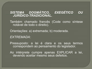 SISTEMA DOGMÁTICO, EXEGÉTICO OU JURÍDICO-TRADICIONAL. Também chamado francês (Code como síntese notável de todo o direito). Orientações: a) extremada; b) moderada. EXTREMADA: Pressuposto: a lei é clara e os seus termos correspondem ao pensamento do legislador. Ao intérprete cumpre apenas EXPLICAR a lei, devendo aceitar mesmo seus defeitos.