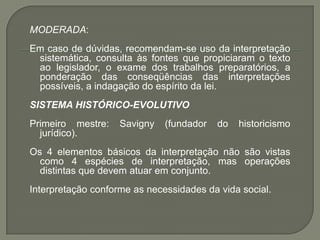 MODERADA: Em caso de dúvidas, recomendam-se uso da interpretação sistemática, consulta às fontes que propiciaram o texto ao legislador, o exame dos trabalhos preparatórios, a ponderação das conseqüências das interpretações possíveis, a indagação do espírito da lei. SISTEMA HISTÓRICO-EVOLUTIVO Primeiro mestre: Savigny (fundador do historicismo jurídico). Os 4 elementos básicos da interpretação não são vistas como 4 espécies de interpretação, mas operações distintas que devem atuar em conjunto. Interpretação conforme as necessidades da vida social.