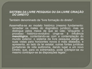 SISTEMA DA LIVRE PESQUISA OU DA LIVRE CRIAÇÃO DO DIREITO Também denominado da “livre formação do direito”. Assemelha-se ao modelo histórico (mesmo fundamento: remediar os males do dogmático jurídico), mas se distingue pelos meios de que se vale; “enquanto o processo histórico-evolutivo cinge-se à influência mesológica, contentando-se com a contemplação do mundo exterior, o sistema da livre pesquisa alarga as suas vistas para horizontes novos e mais dilatados, e apresenta, ao lado da lei estatal, outras fontes jurídicas portadoras de vida autônoma, dando lugar a um novo Direito, que, para os extremados, pode sobrepor-se ou mesmo contrapor-se às disposições legais”.