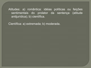 Atitudes: a) romântica: idéias políticas ou feições sentimentais do prolator da sentença (atitude antijurídica); b) científica. Científica: a) extremada; b) moderada.