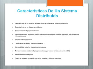  Para cada uno de los usuarios debe ser similar al trabajo en el sistema centralizado.
 Seguridad interna en el sistema distribuido.
 Se ejecuta en múltiples computadoras.
 Tiene varias copias del mismo sistema operativo o de diferentes sistemas operativos que proveen los
mismos servicios.
 Entorno de trabajo cómodo.
 Dependiente de redes (LAN, MAN, WAN, etc.).
 Compatibilidad entre los dispositivos conectados.
 Transparencia (el uso de múltiples procesadores y el acceso remoto debe ser invisible).
 Interacción entre los equipos.
 Diseño de software compatible con varios usuarios y sistemas operativos.
 