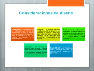 Transparencia: hace referencia a
la habilidad que tienen las
aplicaciones de tratar al sistema
en el que operan sin importar si
este es distribuido o no y sin
importar el hardware o la
implementación.
Fiabilidad: Un sistema operativo
distribuido puede proporcionar los
recursos y servicios necesarios
para alcanzar altos niveles de
fiabilidad, o la capacidad para
prevenir y / o recuperarse de los
errores.
Rendimiento: El rendimiento en
un sistema operativo distribuido
generalmente se traduce en el
balance entre el paralelismo y
la comunicación entre
procesos.
Sincronización: La sincronización
incorrecta puede dar lugar a múltiples
formas de falla, incluyendo la pérdida
de atomicidad, coherencia, aislamient
o y durabilidad, bloqueo, bloqueo
activo y la pérdida de serialización.
Disponibilidad: es la fracción de
tiempo durante el cual el
sistema puede responder a
peticiones.
 