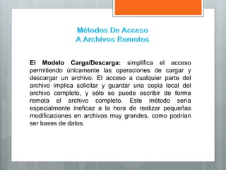El Modelo Carga/Descarga: simplifica el acceso
permitiendo únicamente las operaciones de cargar y
descargar un archivo. El acceso a cualquier parte del
archivo implica solicitar y guardar una copia local del
archivo completo, y sólo se puede escribir de forma
remota el archivo completo. Este método sería
especialmente ineficaz a la hora de realizar pequeñas
modificaciones en archivos muy grandes, como podrían
ser bases de datos.
 