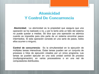 Atomicidad: La atomicidad es la propiedad que asegura que una
operación se ha realizado o no, y por lo tanto ante un fallo del sistema
no puede quedar a medias. Se dice que una operación es atómica
cuando es imposible para otra parte de un sistema encontrar pasos
intermedios. Si esta operación consiste en una serie de pasos, todos
ellos ocurren o ninguno.
Control de concurrencia: Es la simultaneidad en la ejecución de
múltiples tareas interactivas. Estas tareas pueden ser un conjunto de
procesos o hilos de ejecución creados por un único programa. Las
tareas se pueden ejecutar en una sola unidad central de proceso
(multiprogramación), en varios procesadores o en una red de
computadores distribuidos.
 