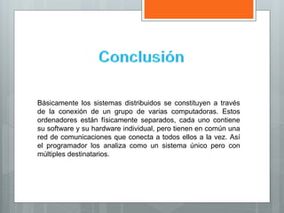 Básicamente los sistemas distribuidos se constituyen a través
de la conexión de un grupo de varias computadoras. Estos
ordenadores están físicamente separados, cada uno contiene
su software y su hardware individual, pero tienen en común una
red de comunicaciones que conecta a todos ellos a la vez. Así
el programador los analiza como un sistema único pero con
múltiples destinatarios.
 