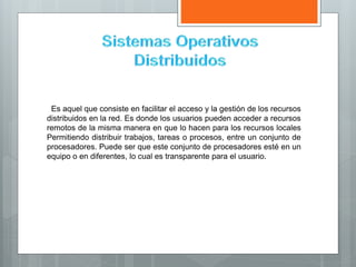 Es aquel que consiste en facilitar el acceso y la gestión de los recursos
distribuidos en la red. Es donde los usuarios pueden acceder a recursos
remotos de la misma manera en que lo hacen para los recursos locales
Permitiendo distribuir trabajos, tareas o procesos, entre un conjunto de
procesadores. Puede ser que este conjunto de procesadores esté en un
equipo o en diferentes, lo cual es transparente para el usuario.
 