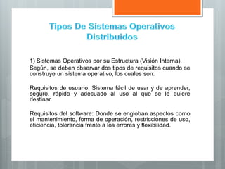 1) Sistemas Operativos por su Estructura (Visión Interna).
Según, se deben observar dos tipos de requisitos cuando se
construye un sistema operativo, los cuales son:
Requisitos de usuario: Sistema fácil de usar y de aprender,
seguro, rápido y adecuado al uso al que se le quiere
destinar.
Requisitos del software: Donde se engloban aspectos como
el mantenimiento, forma de operación, restricciones de uso,
eficiencia, tolerancia frente a los errores y flexibilidad.
 