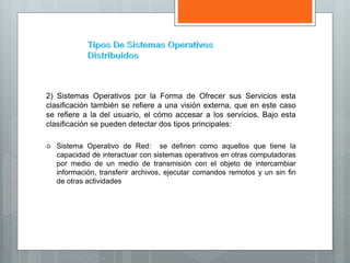 2) Sistemas Operativos por la Forma de Ofrecer sus Servicios esta
clasificación también se refiere a una visión externa, que en este caso
se refiere a la del usuario, el cómo accesar a los servicios. Bajo esta
clasificación se pueden detectar dos tipos principales:
 Sistema Operativo de Red: se definen como aquellos que tiene la
capacidad de interactuar con sistemas operativos en otras computadoras
por medio de un medio de transmisión con el objeto de intercambiar
información, transferir archivos, ejecutar comandos remotos y un sin fin
de otras actividades
 