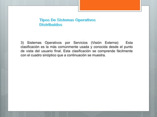 3) Sistemas Operativos por Servicios (Visión Externa): Esta
clasificación es la más comúnmente usada y conocida desde el punto
de vista del usuario final. Esta clasificación se comprende fácilmente
con el cuadro sinóptico que a continuación se muestra.
 