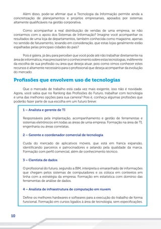 10
Além disso, pode-se afirmar que a Tecnologia da Informação permite ainda a
concretização de planejamentos e projetos empresariais, apoiados por sistemas
altamente qualificáveis na gestão corporativa.
Como acompanhar a real distribuição de vendas de uma empresa, se não
contarmos com o apoio dos Sistemas de Informação? Imagine você acompanhar os
resultados de uma loja de departamentos, também conhecida como magazine, apenas
no sentido de faturamento, levando em consideração, que estas lojas geralmente estão
espalhadas pelas principais cidades do país?
Pois é galera, já deu para perceber que você pode até não trabalhar diretamente na
áreadeinformática,masprecisaráteroconhecimentosobreestastecnologias,indiferente
da escolha de sua profissão ou área que deseja atuar, pois como vimos conhecer estes
recursos é altamente necessário para o profissional que deseja acompanhar da evolução
do mercado.
Profissões que envolvem uso de tecnologias
Que o mercado de trabalho está cada vez mais exigente, isso não é novidade.
Agora, você sabia que no Ranking das Profissões do Futuro, trabalhar com tecnologia
é uma das melhores opções para sua carreira? Pois é, conheça algumas profissões que
poderão fazer parte de sua escolha em um futuro breve:
1 – Analista e gerente de TI
Responsáveis pela implantação, acompanhamento e gestão de ferramentas e
sistemas eletrônicos em todas as áreas de uma empresa. Formação na área de TI,
engenharia ou áreas correlatas.
2 – Gerente e coordenador comercial de tecnologia
Cuida do mercado de aplicativos móveis, que está em franca expansão,
identificando parceiros e patrocinadores e zelando pela qualidade da marca.
Formação com perfil comercial, além de conhecimento técnico.
3 – Cientista de dados
O profissional do futuro, segundo a IBM, interpreta o emaranhado de informações
que chegam pelos sistemas de computadores e os coloca em contextos em
linha com a estratégia da empresa. Formação em estatística com domínio das
ferramentas de análise de dados.
4 – Analista de infraestrutura de computação em nuvem
Define os melhores hardwares e softwares para a execução do trabalho de forma
funcional. Formação em cursos ligados à área de tecnologia, sem especificações.
 