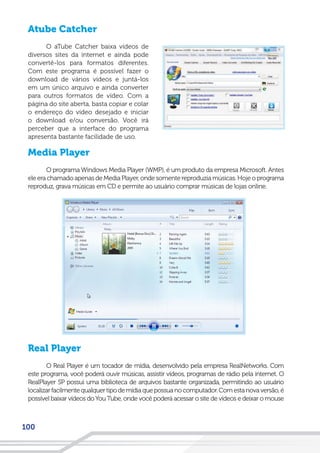 100
Atube Catcher
O aTube Catcher baixa vídeos de
diversos sites da internet e ainda pode
convertê-los para formatos diferentes.
Com este programa é possível fazer o
download de vários vídeos e juntá-los
em um único arquivo e ainda converter
para outros formatos de vídeo. Com a
página do site aberta, basta copiar e colar
o endereço do vídeo desejado e iniciar
o download e/ou conversão. Você irá
perceber que a interface do programa
apresenta bastante facilidade de uso.
Media Player
O programa Windows Media Player (WMP), é um produto da empresa Microsoft. Antes
eleerachamadoapenasdeMediaPlayer, ondesomentereproduziamúsicas. Hojeoprograma
reproduz, grava músicas em CD e permite ao usuário comprar músicas de lojas online.
Real Player
O Real Player é um tocador de mídia, desenvolvido pela empresa RealNetworks. Com
este programa, você poderá ouvir músicas, assistir vídeos, programas de rádio pela internet. O
RealPlayer SP possui uma biblioteca de arquivos bastante organizada, permitindo ao usuário
localizarfacilmentequalquertipodemídiaquepossuanocomputador.Comestanovaversão,é
possível baixar vídeos doYou Tube, onde você poderá acessar o site de vídeos e deixar o mouse
 