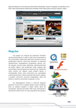 101
alguns instantes em cima do que está sendo reproduzido. Logo em seguida, uma janela com a
frase“Fazer Download do Vídeo”será mostrada, então clique para começar a baixar o vídeo.
Plug-Ins
Um plugin ou módulo de extensão (também
conhecidoporplug-in,add-in,add-on)éumprograma
de computador usado para adicionar funções a outros
programas maiores, como por exemplo: os sistemas
operacionais, navegadores, programas, games, etc.
Os plugins servem para adicionar aprimoramentos
de áudio, vídeo e até ambientes onde códigos são
executados. Estes programas costumam ser bastantes
úteis, porém em alguns casos podem deixar o
computador lento, pois costumam ser carregados
automaticamente, mesmo quando não forem usados,
e podem consumir recursos exagerados, além de
deixar o sistema vulnerável a ataques e vírus.
Os Navegadores Firefox e Internet Explorer
ganham muito com a adição destes novos módulos,
pois os plugins ajudam a exibir vários tipos de
conteúdos: arquivos de vídeo, PDF, Java, animações e
Quicktime estão entre os mais populares dos plugins.
 