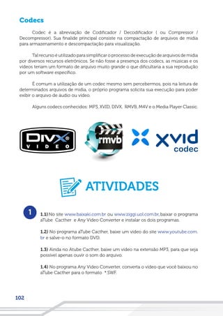 102
Codecs
Codec é a abreviação de Codificador / Decodificador ( ou Compressor /
Decompressor). Sua finalide principal consiste na compactação de arquivos de midia
para armazenamento e descompactação para visualização.
Tal recurso é utilizado para simplificar o processo de execução de arquivos de midia
por diversos recursos eletrônicos. Se não fosse a presença dos codecs, as músicas e os
vídeos teriam um formato de arquivo muito grande o que dificultaria a sua reprodução
por um software específico.
É comum a utilização de um codec mesmo sem percebermos, pois na leitura de
determinados arquivos de midia, o próprio programa solicita sua execução para poder
exibir o arquivo de áudio ou vídeo.
Alguns codecs conhecidos: MP3, XVID, DIVX, RMVB, M4V e o Media Player Classic.
1.1) No site www.baixaki.com.br ou www.ziggi.uol.com.br, baixar o programa
aTube Cacther e Any Video Converter e instalar os dois programas.
1.2) No programa aTube Cacther, baixe um vídeo do site www.youtube.com.
br e salve-o no formato DVD.
1.3) Ainda no Atube Cacther, baixe um vídeo na extensão MP3, para que seja
possível apenas ouvir o som do arquivo.
1.4) No programa Any Video Converter, converta o vídeo que você baixou no
aTube Cacther para o formato *.SWF.
1
ATIVIDADES
 
