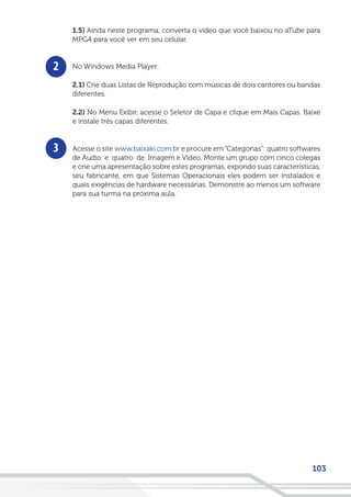 103
2
3
1.5) Ainda neste programa, converta o vídeo que você baixou no aTube para
MPG4 para você ver em seu celular.
No Windows Media Player:
2.1) Crie duas Listas de Reprodução com músicas de dois cantores ou bandas
diferentes.
2.2) No Menu Exibir, acesse o Seletor de Capa e clique em Mais Capas. Baixe
e instale três capas diferentes.
Acesse o site www.baixaki.com.br e procure em“Categorias”: quatro softwares
de Áudio e quatro de Imagem e Vídeo. Monte um grupo com cinco colegas
e crie uma apresentação sobre estes programas, expondo suas características,
seu fabricante, em que Sistemas Operacionais eles podem ser instalados e
quais exigências de hardware necessárias. Demonstre ao menos um software
para sua turma na próxima aula.
 