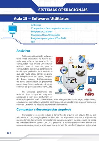 SISTEMAS OPERACIONAIS
104
Antivírus
Softwares utilitários são softwares
úteis, onde utilizamos no nosso dia-
a-dia para o bom funcionamento do
computador. Hoje em dia, um software
utilitário que é essencial para o
computador é o antivírus, porém exitem
outros que podemos estar utilizando
que são muito úteis, como: programa
de compactação de dados, limpeza
de discos rígidos, desfragmentador
de disco, desinstalador de programas,
aumento de desempenho de máquinas,
software de gravação de CD e DVD, etc.
Os utilitários geralmente são
mais técnicos do que os programas
aplicativos e por isso costumam ser
usados por pessoas com conhecimento mais avançado em computação. Logo abaixo,
estudaremos sobre alguns utilitários, porém você irá aprofundar mais seu conhecimento
sobre os Utilitários no módulo de Manutenção de Micro.
Compactar e descompactar arquivos
Compactar é o ato de reduzir o tamanho do arquivo (em alguns KB ou até
MB), onde a compactação pode ser feita em um arquivo ou em vários arquivos ao
mesmo tempo. Geralmente compactamos para que ocupem menos espaço na mídia
de armazenamento como: CD, DVD, pendrive e HD ou quando vamos enviar um
arquivo como anexo por e-mail, para que o tempo de transferência deles sobre uma
Antivírus
Compactar e descompactar arquivos
Programa CCleaner
Programa Revo Uninstaller
Programa para gravar CD e DVD
ISO
Aula 15 – Softwares Utilitários
 