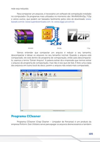 105
rede seja reduzido.
Para compactar um arquivos, é necessário um software de compatação instalado
no computador. Os programas mais utilizados no momento são: WinRAR,WinZip, 7-Zip
e vários outros, que podem ser baixados facilmente pelos sites de downloads, www.
baixaki.com.br, www.superdownloads.com. br, www.ziggi.uol.com.br.
Vamos entender que compactar um arquivo é reduzir o seu tamanho,
descompactar é deixar os arquivos no seu tamanho normal. Quando o arquivo está
compactado, ele está dentro do programa de compactação, então para descompactá-
lo, usamos o termo “Extrair Arquivo”. A palavra extrair dá a impressão que iremos retirar
o arquivo do programa de compactação, mas não é isso que ele fará. É feito uma cópia
dos arquivos em outro local do disco, porém o arquivo não estará mais compactado.
Programa CCleaner
Programa CCleaner (Crap Cleaner – Limpador de Porcarias) é um produto da
empresa Piriform. Este Utilitário serve para apagar os arquivos desnecessários e também
7-ZipWinZipWinRAR
 