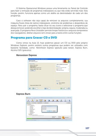 107
O Sistema Operacional Windows possui uma ferramenta no Painel de Controle
para fazer a remoção de programas indesejáveis ou que não estão servindo mais. Esta
função, porém, funciona apenas como um atalho ao desinstalador de cada um dos
programas.
Caso o software não seja capaz de remover os arquivos completamente, sua
máquina ficará cheia de rastros indesejáveis, sinônimo de problemas e desperdício de
espaço. Para usar o programa, basta clicar no seu ícone e selecionar o programa que
deseja remover, podendo escolher o tipo de desinstalação: própria, segura, moderada ou
avançada. O programa Revo Unistaller permite limpar históricos e arquivos temporários
dos navegadores, deletar arquivos sem enviar para a lixeira entre outras funções.
Programa para Gravar CD e DVD
Como vimos na Aula 13, hoje podemos gravar um CD ou DVD pelo próprio
Windows Explorer, porém existem outros programas que podem ser utilizados com
bastante facilidade, como: NeroVision Express (gratuito para testar), Express Burn,
Alcohol 52% (gratuitos).
Nerovision Express
Express Burn
 