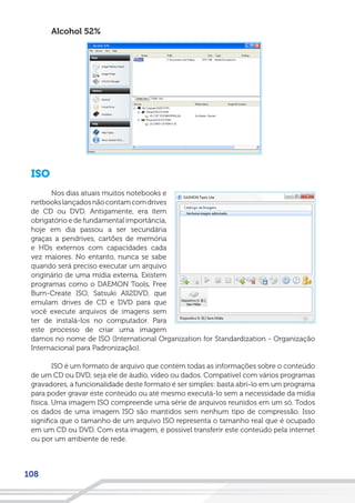 108
Alcohol 52%
ISO
Nos dias atuais muitos notebooks e
netbookslançadosnãocontamcomdrives
de CD ou DVD. Antigamente, era ítem
obrigatório e de fundamental importância,
hoje em dia passou a ser secundária
graças a pendrives, cartões de memória
e HDs externos com capacidades cada
vez maiores. No entanto, nunca se sabe
quando será preciso executar um arquivo
originário de uma mídia externa. Existem
programas como o DAEMON Tools, Free
Burn-Create ISO, Satsuki All2DVD, que
emulam drives de CD e DVD para que
você execute arquivos de imagens sem
ter de instalá-los no computador. Para
este processo de criar uma imagem
damos no nome de ISO (International Organization for Standardization - Organização
Internacional para Padronização).
ISO é um formato de arquivo que contém todas as informações sobre o conteúdo
de um CD ou DVD, seja ele de áudio, vídeo ou dados. Compatível com vários programas
gravadores, a funcionalidade deste formato é ser simples: basta abrí-lo em um programa
para poder gravar este conteúdo ou até mesmo executá-lo sem a necessidade da mídia
física. Uma imagem ISO compreende uma série de arquivos reunidos em um só. Todos
os dados de uma imagem ISO são mantidos sem nenhum tipo de compressão. Isso
significa que o tamanho de um arquivo ISO representa o tamanho real que é ocupado
em um CD ou DVD. Com esta imagem, é possivel transferir este conteúdo pela internet
ou por um ambiente de rede.
 