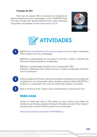 109
Criação de ISO
Para criar um arquivo ISO é necessário ter instalado um
destes programas no seu computador, como o DAEMON Tools,
Free Burn-Create ISO, Satsuki All2DVD entre outros softwares
que podem ser baixados no site www.baixaki.com.br.
1
2
3
1.1) No site www.baixaki.com.br ou www.ziggi.uol.com.br, baixe o programa
7Zip e instale-o em seu computador.
1.2) Veja as propriedades de sua pasta no servidor e anote o tamanho da
mesma em KB para posterior comparação.
1.3) Faça a compactação da pasta com o compactador 7Zip.
Verifique a diferença entre a pasta comum e a pasta compactada. Comente
com seu professor!
Utilize o programa CCleaner e faça uma limpeza no Windows e nos programas
instalados em seu computador. Após a limpeza, clique no botão REGISTRO e
analise se o computador tem erros. Se confirmado, aplique a correção.
Baixe o Antivírus Avast, instale e faça o escaneamento a procura de vírus.
PARA CASA
Assista ao vídeo que está no link abaixo ao qual mostra uma análise da
eficiência dos Antivírus gratuitos feita pelo laboratório do site Olhar Digital e
descubra qual o melhor Antivírus para o seu computador.
http://www.youtube.com/watch?v=PVIxBQRmz_s
ATIVIDADES
 