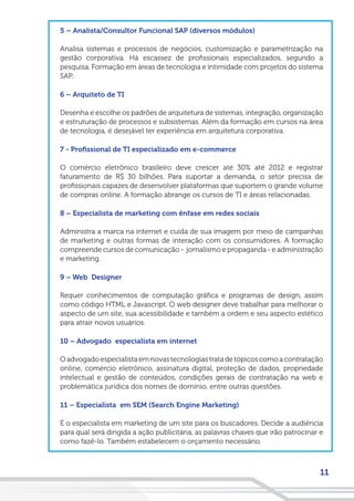 11
5 – Analista/Consultor Funcional SAP (diversos módulos)
Analisa sistemas e processos de negócios, customização e parametrização na
gestão corporativa. Há escassez de profissionais especializados, segundo a
pesquisa. Formação em áreas de tecnologia e intimidade com projetos do sistema
SAP.
6 – Arquiteto de TI
Desenha e escolhe os padrões de arquitetura de sistemas, integração, organização
e estruturação de processos e subsistemas. Além da formação em cursos na área
de tecnologia, é desejável ter experiência em arquitetura corporativa.
7 - Profissional de TI especializado em e-commerce
O comércio eletrônico brasileiro deve crescer até 30% até 2012 e registrar
faturamento de R$ 30 bilhões. Para suportar a demanda, o setor precisa de
profissionais capazes de desenvolver plataformas que suportem o grande volume
de compras online. A formação abrange os cursos de TI e áreas relacionadas.
8 – Especialista de marketing com ênfase em redes sociais
Administra a marca na internet e cuida de sua imagem por meio de campanhas
de marketing e outras formas de interação com os consumidores. A formação
compreende cursos de comunicação - jornalismo e propaganda - e administração
e marketing.
9 – Web Designer
Requer conhecimentos de computação gráfica e programas de design, assim
como código HTML e Javascript. O web designer deve trabalhar para melhorar o
aspecto de um site, sua acessibilidade e também a ordem e seu aspecto estético
para atrair novos usuários.
10 – Advogado especialista em internet
Oadvogadoespecialistaemnovastecnologiastratadetópicoscomoacontratação
online, comércio eletrônico, assinatura digital, proteção de dados, propriedade
intelectual e gestão de conteúdos, condições gerais de contratação na web e
problemática jurídica dos nomes de domínio, entre outras questões.
11 – Especialista em SEM (Search Engine Marketing)
É o especialista em marketing de um site para os buscadores. Decide a audiência
para qual será dirigida a ação publicitária, as palavras chaves que irão patrocinar e
como fazê-lo. Também estabelecem o orçamento necessário.
 